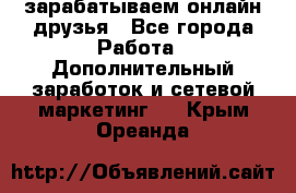 зарабатываем онлайн друзья - Все города Работа » Дополнительный заработок и сетевой маркетинг   . Крым,Ореанда